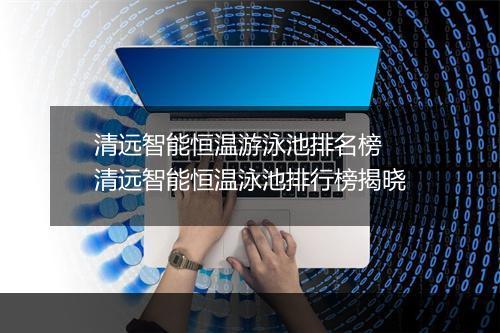 清远智能恒温游泳池排名榜　清远智能恒温泳池排行榜揭晓