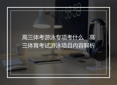高三体考游泳专项考什么　高三体育考试游泳项目内容解析