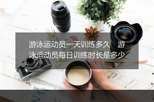 游泳运动员一天训练多久　游泳运动员每日训练时长是多少